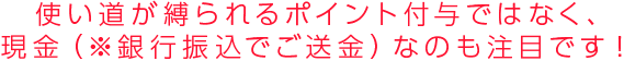 使い道が縛られるポイント付与ではなく、現金（※銀行振込でご送金）なのもポイントです！